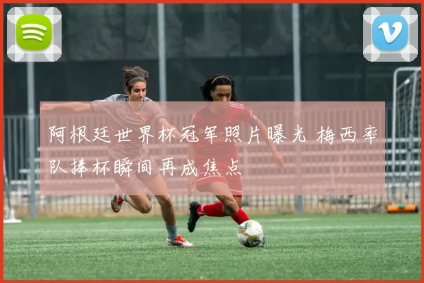 阿根廷世界杯冠军照片曝光 梅西率队捧杯瞬间再成焦点