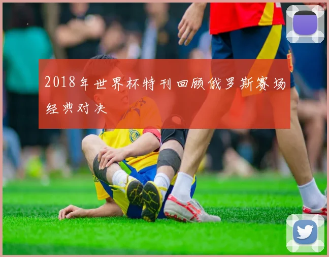 2018年世界杯特刊回顾俄罗斯赛场经典对决