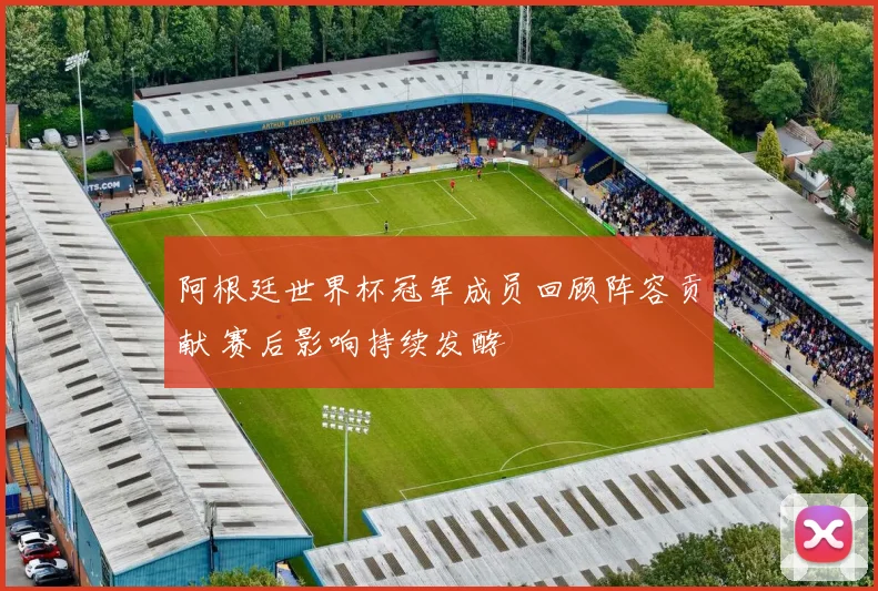 阿根廷世界杯冠军成员回顾阵容贡献 赛后影响持续发酵