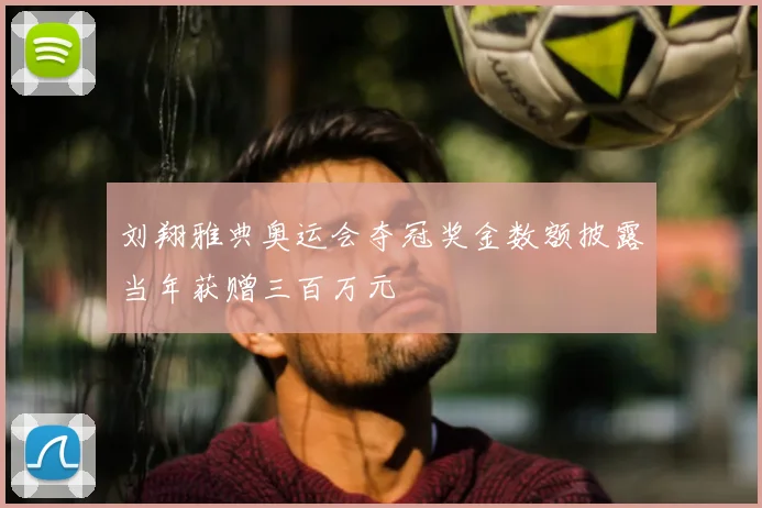 刘翔雅典奥运会夺冠奖金数额披露当年获赠三百万元