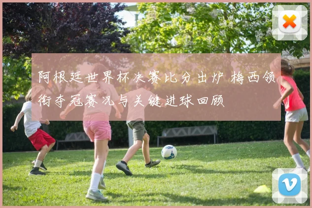 阿根廷世界杯决赛比分出炉 梅西领衔夺冠赛况与关键进球回顾