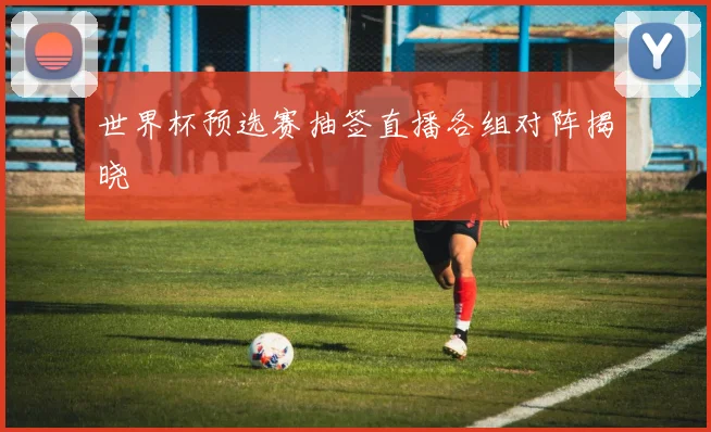 世界杯预选赛抽签直播各组对阵揭晓