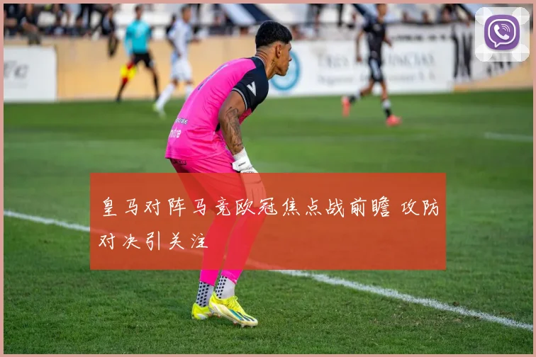 皇马对阵马竞欧冠焦点战前瞻 攻防对决引关注