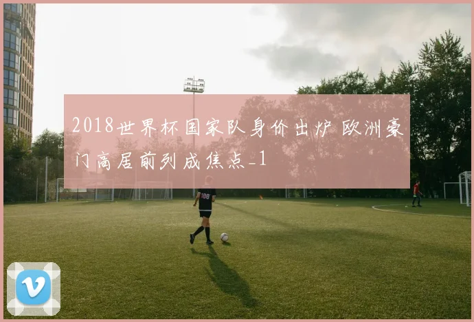 2018世界杯国家队身价出炉 欧洲豪门高居前列成焦点_1