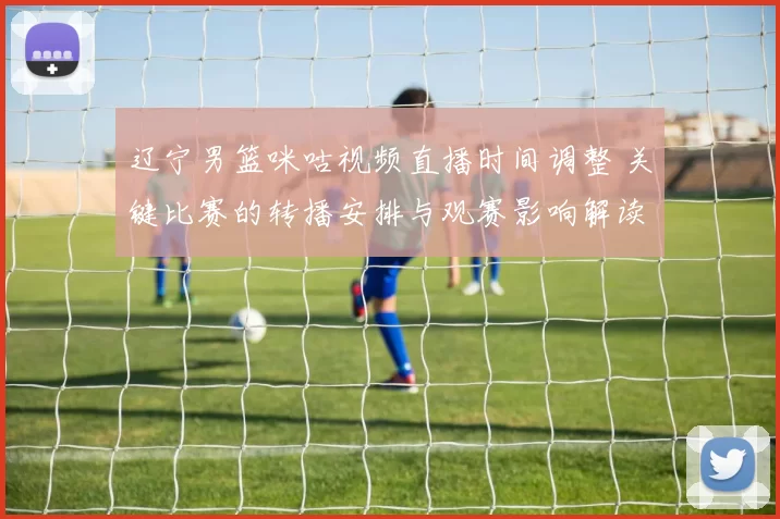 辽宁男篮咪咕视频直播时间调整 关键比赛的转播安排与观赛影响解读