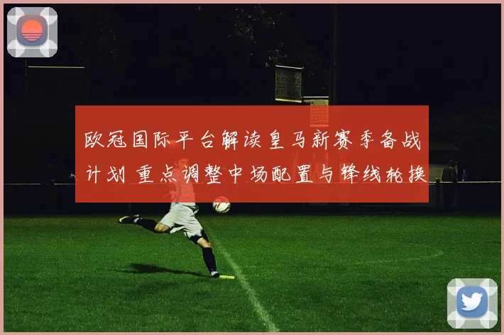 欧冠国际平台解读皇马新赛季备战计划 重点调整中场配置与锋线轮换