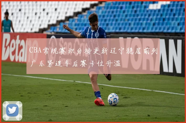 CBA常规赛积分榜更新辽宁稳居前列广东紧追季后赛卡位升温