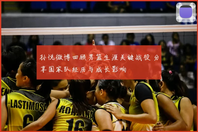 孙悦微博回顾男篮生涯关键战役 分享国家队经历与成长影响