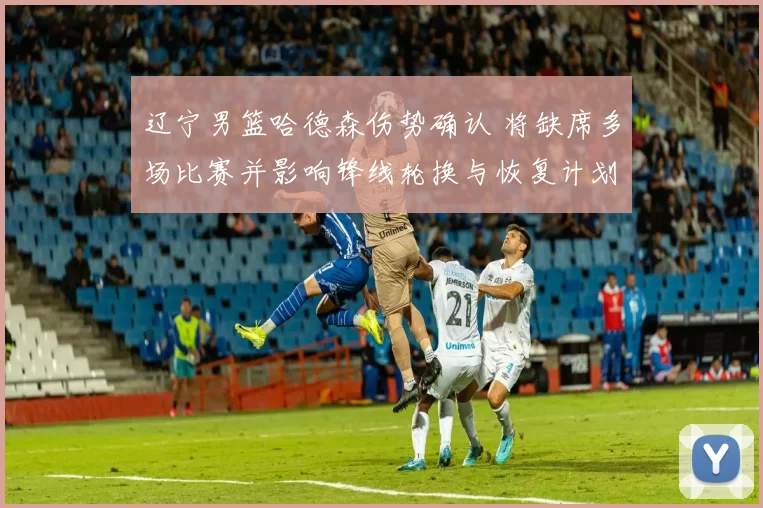 辽宁男篮哈德森伤势确认 将缺席多场比赛并影响锋线轮换与恢复计划