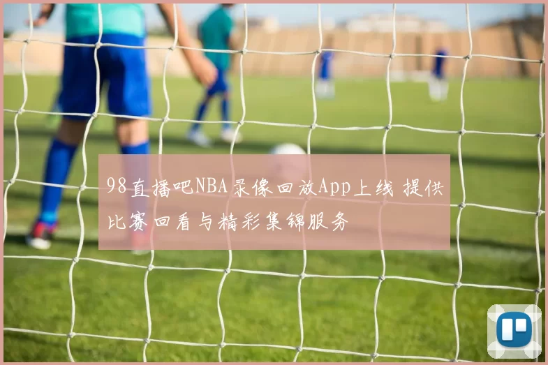 98直播吧NBA录像回放App上线 提供比赛回看与精彩集锦服务