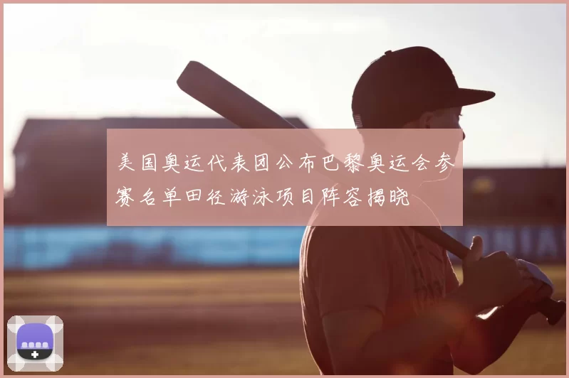 美国奥运代表团公布巴黎奥运会参赛名单田径游泳项目阵容揭晓