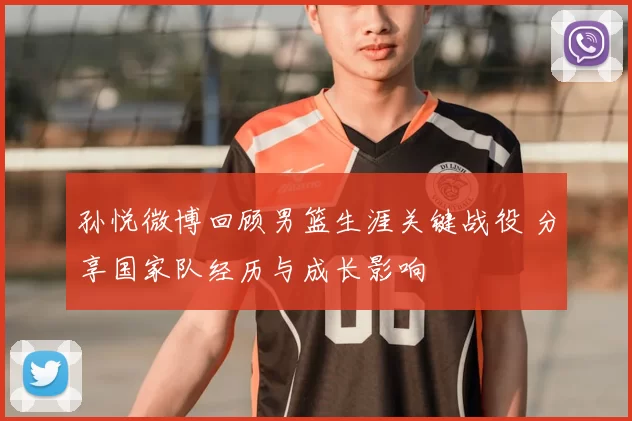 孙悦微博回顾男篮生涯关键战役 分享国家队经历与成长影响