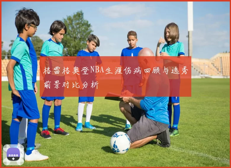 格雷格奥登NBA生涯伤病回顾与选秀前景对比分析