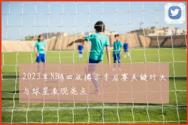 2023年NBA回放揭示季后赛关键对决与球星表现亮点