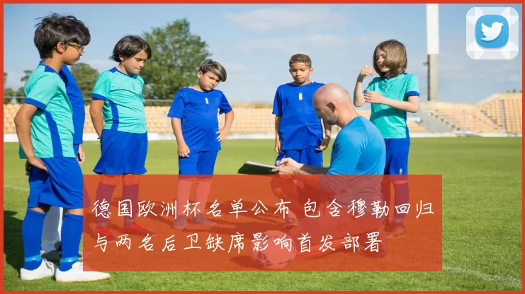 德国欧洲杯名单公布 包含穆勒回归与两名后卫缺席影响首发部署