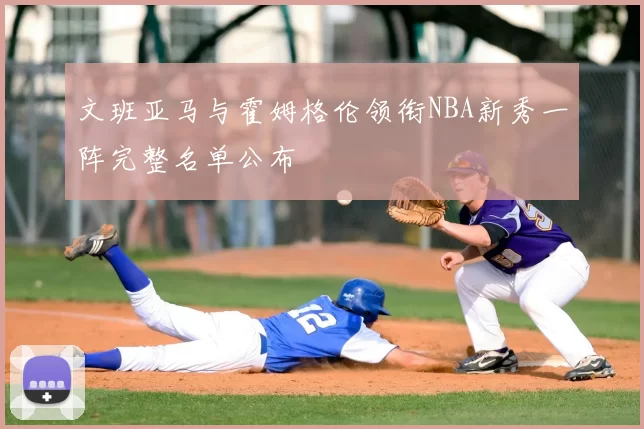 文班亚马与霍姆格伦领衔NBA新秀一阵完整名单公布