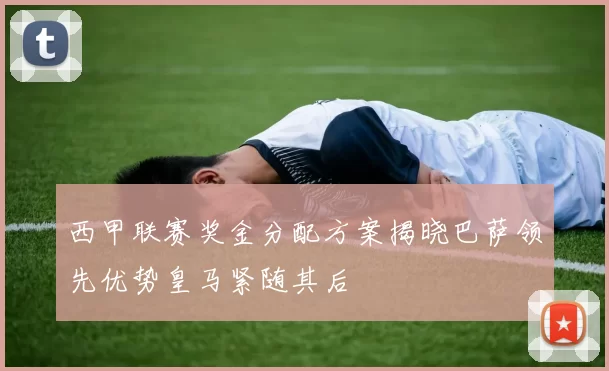 西甲联赛奖金分配方案揭晓巴萨领先优势皇马紧随其后