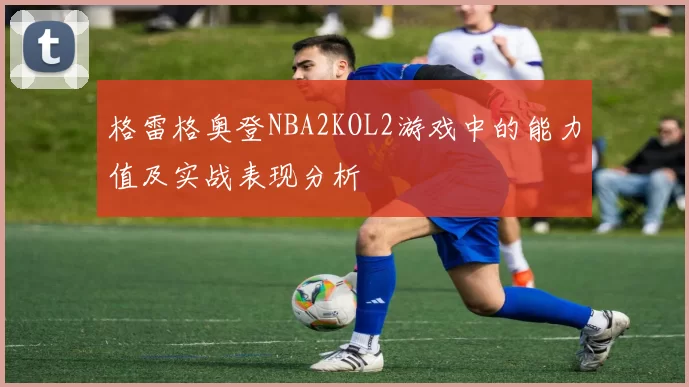 格雷格奥登NBA2KOL2游戏中的能力值及实战表现分析