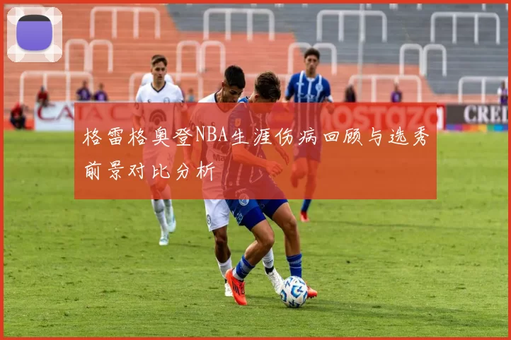 格雷格奥登NBA生涯伤病回顾与选秀前景对比分析