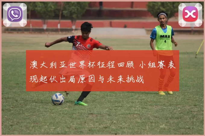 澳大利亚世界杯征程回顾 小组赛表现起伏出局原因与未来挑战