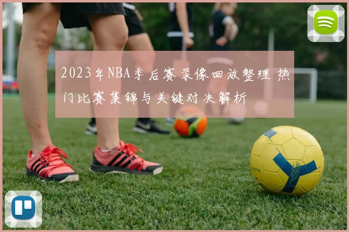 2023年NBA季后赛录像回放整理 热门比赛集锦与关键对决解析