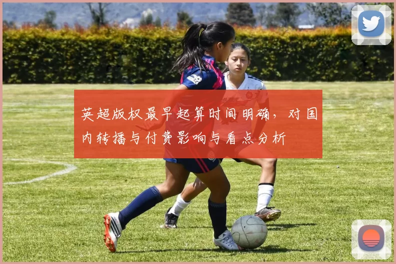 英超版权最早起算时间明确，对国内转播与付费影响与看点分析