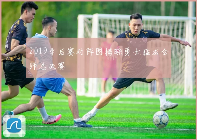 2019季后赛对阵图揭晓勇士猛龙会师总决赛