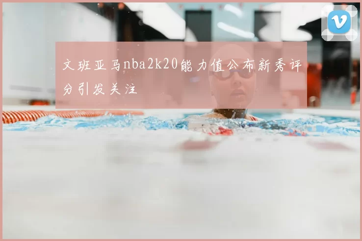 文班亚马nba2k20能力值公布新秀评分引发关注