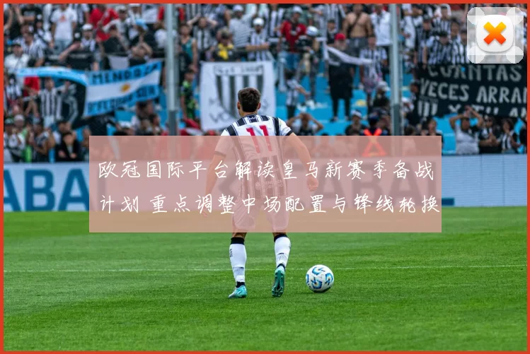 欧冠国际平台解读皇马新赛季备战计划 重点调整中场配置与锋线轮换