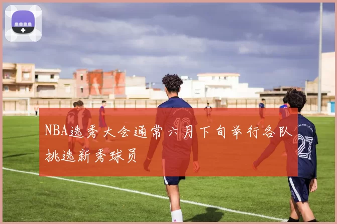 NBA选秀大会通常六月下旬举行各队挑选新秀球员