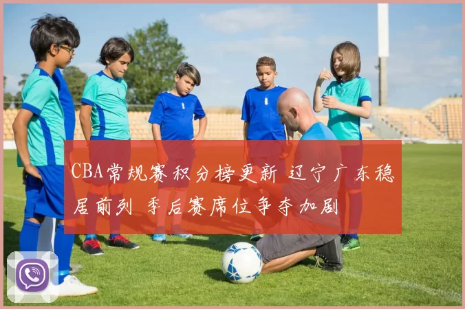 CBA常规赛积分榜更新 辽宁广东稳居前列 季后赛席位争夺加剧