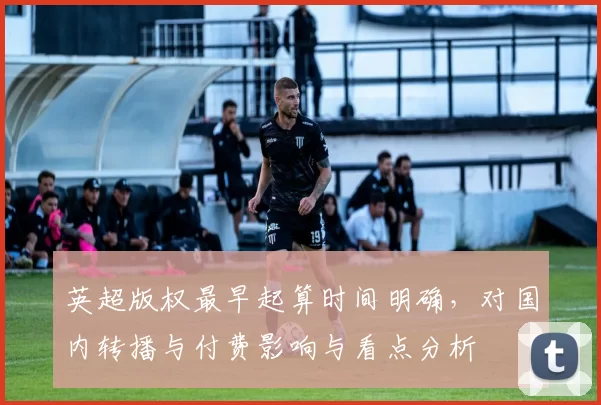 英超版权最早起算时间明确，对国内转播与付费影响与看点分析